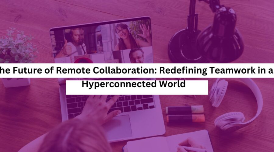 The Future of Remote Collaboration Redefining Teamwork in a Hyperconnected World
